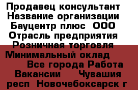 Продавец-консультант › Название организации ­ Бауцентр плюс, ООО › Отрасль предприятия ­ Розничная торговля › Минимальный оклад ­ 22 500 - Все города Работа » Вакансии   . Чувашия респ.,Новочебоксарск г.